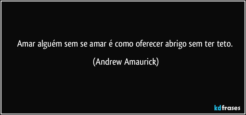 Amar alguém sem se amar é como oferecer abrigo sem ter teto. (Andrew Amaurick)