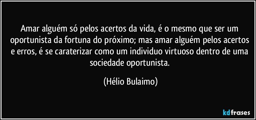 Amar alguém só pelos acertos da vida, é o mesmo que ser um oportunista da fortuna do próximo; mas amar alguém pelos acertos e erros, é se caraterizar como um individuo virtuoso dentro de uma sociedade oportunista. (Hélio Bulaimo)