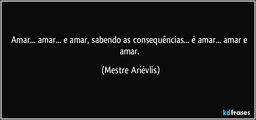 Amar... amar... e amar, sabendo as consequências... é amar... amar e amar. (Mestre Ariévlis)