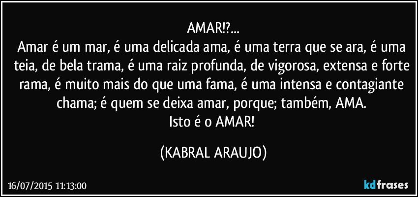 AMAR!?...
Amar é um mar, é uma delicada ama, é uma terra que se ara, é uma teia, de bela trama, é uma raiz profunda, de vigorosa, extensa e forte rama, é muito mais do que uma fama, é uma intensa e contagiante chama; é quem se deixa amar, porque; também, AMA. 
Isto é o AMAR! (KABRAL ARAUJO)