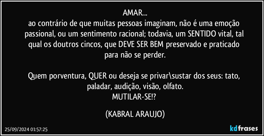 AMAR...
ao contrário de que muitas pessoas imaginam, não é uma emoção passional, ou um sentimento racional; todavia, um SENTIDO vital, tal qual os doutros cincos, que DEVE SER BEM preservado e praticado para não se perder.

Quem porventura, QUER ou deseja se privar\sustar dos seus: tato, paladar, audição, visão, olfato.
MUTILAR-SE!? (KABRAL ARAUJO)