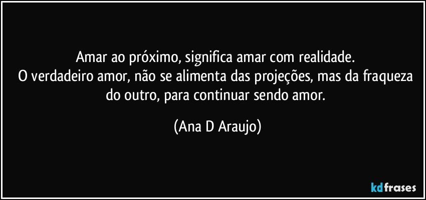 Amar ao próximo, significa amar com realidade. 
O verdadeiro amor, não se alimenta das projeções, mas da fraqueza do outro, para continuar sendo amor. (Ana D Araujo)