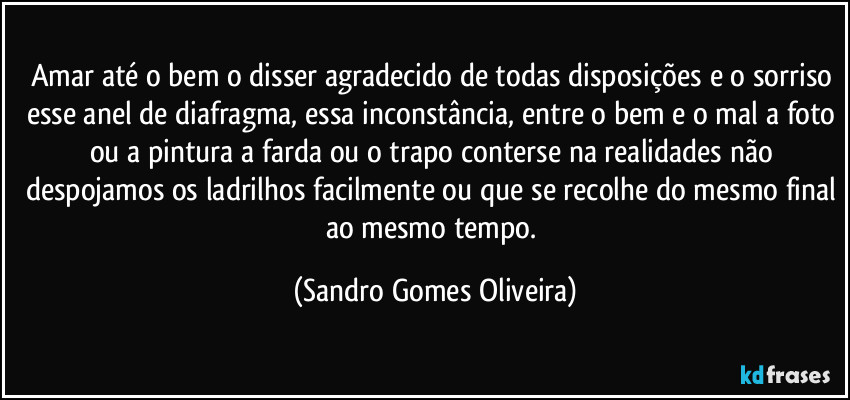 Amar até o bem o disser agradecido de todas disposições e o sorriso esse anel de diafragma, essa inconstância, entre o bem e o mal a foto ou a pintura a farda ou o trapo conterse na realidades não despojamos os ladrilhos facilmente ou que se recolhe do mesmo final ao mesmo tempo. (Sandro Gomes Oliveira)