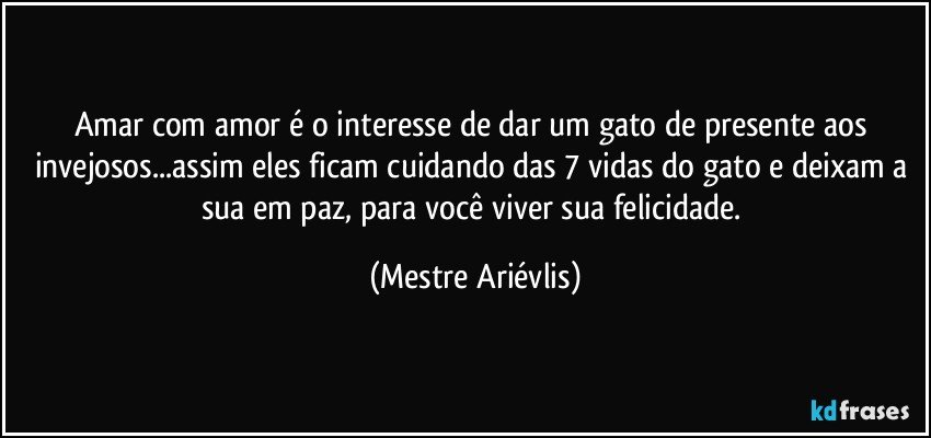 Amar com amor é o interesse de dar um gato de presente aos invejosos...assim eles ficam cuidando das 7 vidas do gato e deixam a sua em paz, para você viver sua felicidade. (Mestre Ariévlis)