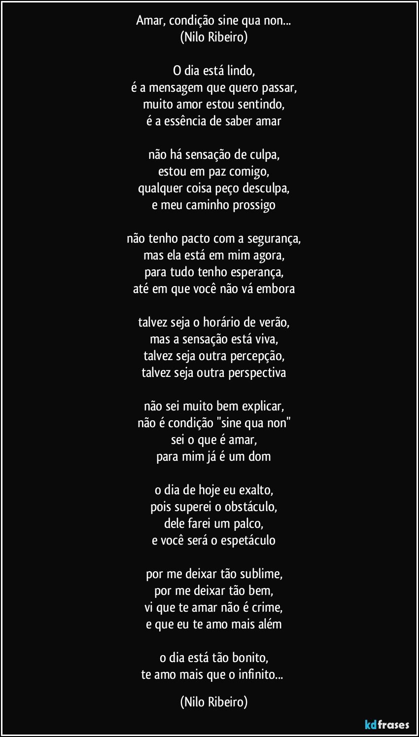 Amar, condição sine qua non...
(Nilo Ribeiro)
 
O dia está lindo,
é a mensagem que quero passar,
muito amor estou sentindo,
é a essência de saber amar
 
não há sensação de culpa,
estou em paz comigo,
qualquer coisa peço desculpa,
e meu caminho prossigo
 
não tenho pacto com a segurança,
mas ela está em mim agora,
para tudo tenho esperança,
até em que você não vá embora
 
talvez seja o horário de verão,
mas a sensação está viva,
talvez seja outra percepção,
talvez seja outra perspectiva
 
não sei muito bem explicar,
não é condição "sine qua non"
sei o que é amar,
para mim já é um dom
 
o dia de hoje eu exalto,
pois superei o obstáculo,
dele farei um palco,
e você será o espetáculo
 
por me deixar tão sublime,
por me deixar tão bem,
vi que te amar não é crime,
e que eu te amo mais além
 
o dia está tão bonito,
te amo mais que o infinito... (Nilo Ribeiro)