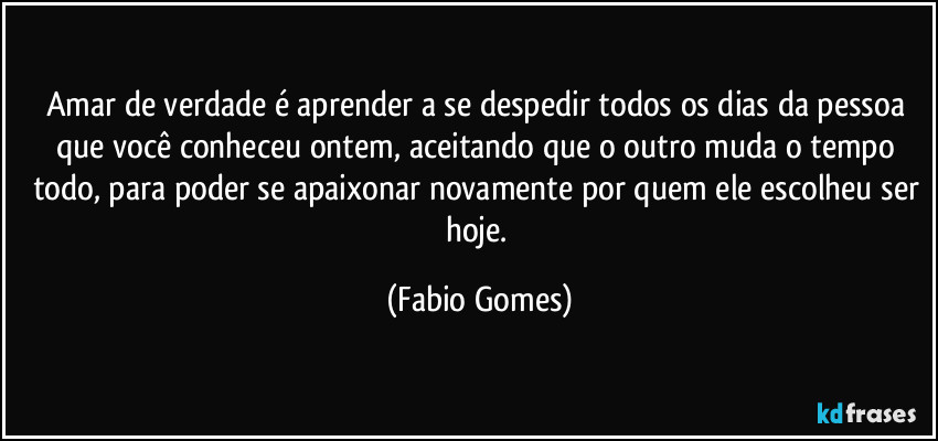 Amar de verdade é aprender a se despedir todos os dias da pessoa que você conheceu ontem, aceitando que o outro muda o tempo todo, para poder se apaixonar novamente por quem ele escolheu ser hoje. (Fabio Gomes)
