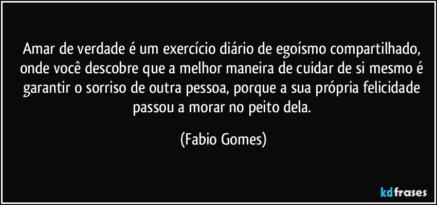 Amar de verdade é um exercício diário de egoísmo compartilhado, onde você descobre que a melhor maneira de cuidar de si mesmo é garantir o sorriso de outra pessoa, porque a sua própria felicidade passou a morar no peito dela. (Fabio Gomes)