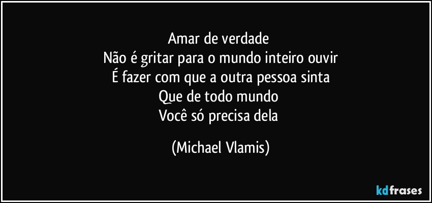 Amar de verdade 
Não é gritar para o mundo inteiro ouvir
É fazer com que a outra pessoa sinta
Que de todo mundo 
Você só precisa dela (Michael Vlamis)