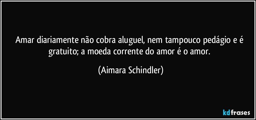 Amar diariamente não cobra aluguel, nem tampouco pedágio e é gratuito; a moeda corrente do amor é o amor. (Aimara Schindler)