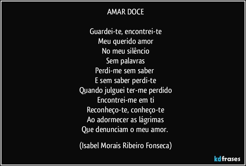 AMAR DOCE

Guardei-te, encontrei-te
Meu querido amor
No meu silêncio
Sem palavras
Perdi-me sem saber 
E sem saber perdi-te
Quando julguei ter-me perdido
Encontrei-me em ti
Reconheço-te, conheço-te
Ao adormecer as lágrimas
Que denunciam o meu amor. (Isabel Morais Ribeiro Fonseca)