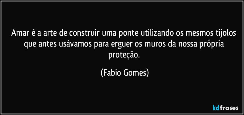 Amar é a arte de construir uma ponte utilizando os mesmos tijolos que antes usávamos para erguer os muros da nossa própria proteção. (Fabio Gomes)