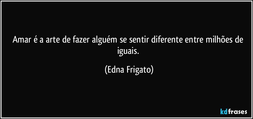 Amar é a arte de fazer alguém se sentir diferente entre milhões de iguais. (Edna Frigato)