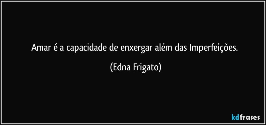 Amar é a capacidade de enxergar além das Imperfeições. (Edna Frigato)