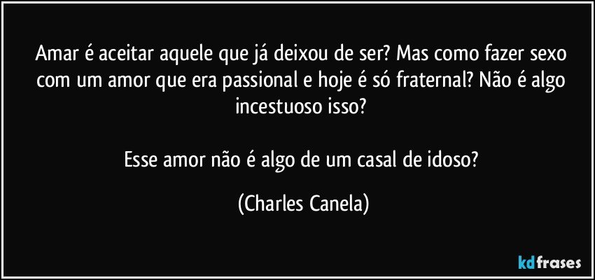 Amar é aceitar aquele que já deixou de ser? Mas como fazer sexo com um amor que era passional e hoje é só fraternal? Não é algo incestuoso isso? 

Esse amor não é algo de um casal de idoso? (Charles Canela)