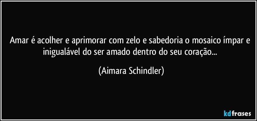 Amar é acolher e aprimorar com zelo e sabedoria o mosaico ímpar e inigualável do ser amado dentro do seu coração... (Aimara Schindler)