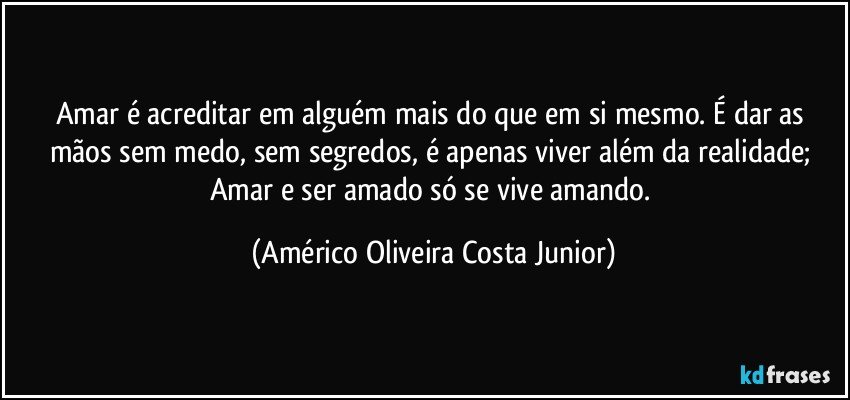 Amar é acreditar em alguém mais do que em si mesmo. É dar as mãos sem medo, sem segredos, é apenas viver além da realidade; Amar e ser amado só se vive amando. (Américo Oliveira Costa Junior)