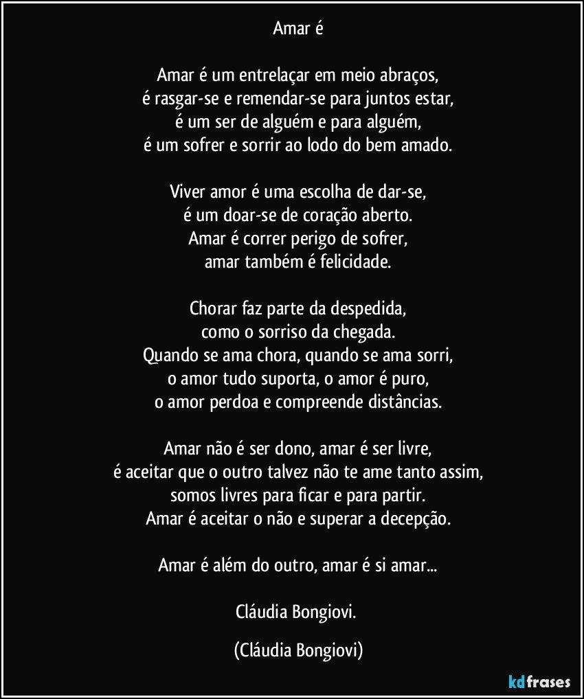 Amar é

Amar é um entrelaçar em meio abraços,
é rasgar-se e remendar-se para juntos estar,
é um ser de alguém e para alguém,
é um sofrer e sorrir ao lodo do bem amado.

Viver amor é uma escolha de dar-se,
é um doar-se de coração aberto.
Amar é correr perigo de sofrer,
amar também é felicidade.

Chorar faz parte da despedida,
como o sorriso da chegada.
Quando se ama chora, quando se ama sorri,
o amor tudo suporta, o amor é puro,
o amor perdoa e compreende distâncias.

Amar não é ser dono, amar é ser livre,
é aceitar que o outro talvez não te ame tanto assim,
somos livres para ficar e para partir.
Amar é aceitar o não e superar a decepção.

Amar é além do outro, amar é si amar...

Cláudia Bongiovi. (Cláudia Bongiovi)