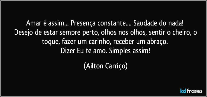 Amar é assim... Presença constante... Saudade do nada! 
 Desejo de estar sempre perto, olhos nos olhos, sentir o cheiro, o toque, fazer um carinho, receber um abraço. 
 Dizer Eu te amo. Simples assim! (Ailton Carriço)