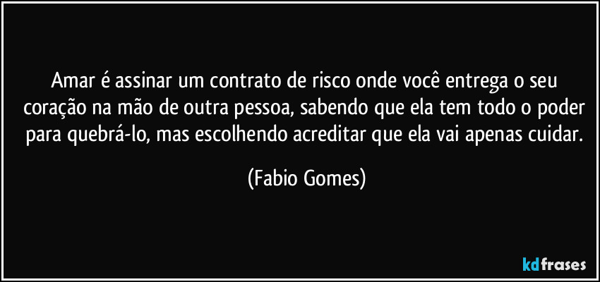 Amar é assinar um contrato de risco onde você entrega o seu coração na mão de outra pessoa, sabendo que ela tem todo o poder para quebrá-lo, mas escolhendo acreditar que ela vai apenas cuidar. (Fabio Gomes)