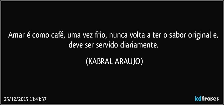 Amar é como café, uma vez frio, nunca volta a ter o sabor original e, deve ser servido diariamente. (KABRAL ARAUJO)