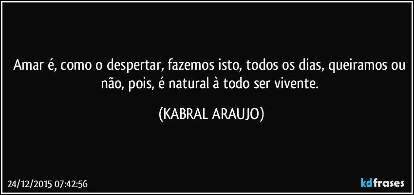 Amar é, como o despertar, fazemos isto, todos os dias, queiramos ou não,  pois, é natural à todo ser vivente. (KABRAL ARAUJO)