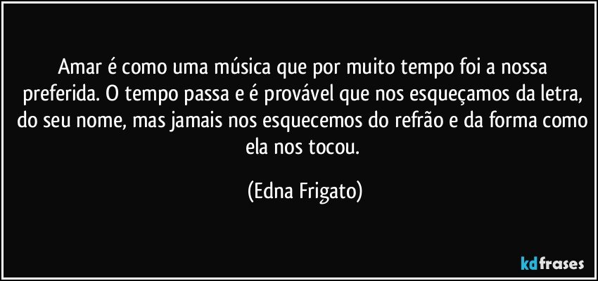 Amar é como uma música que por muito tempo foi a nossa preferida. O tempo passa e é provável que nos esqueçamos da letra, do seu nome, mas jamais nos esquecemos do refrão e da forma como ela nos tocou. (Edna Frigato)