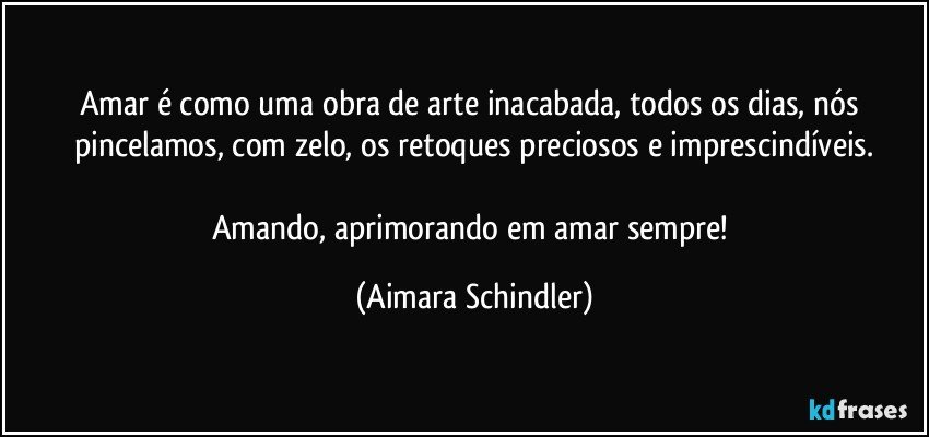 Amar é como uma obra de arte inacabada, todos os dias, nós pincelamos, com zelo, os retoques preciosos e imprescindíveis.

Amando, aprimorando em amar sempre! (Aimara Schindler)