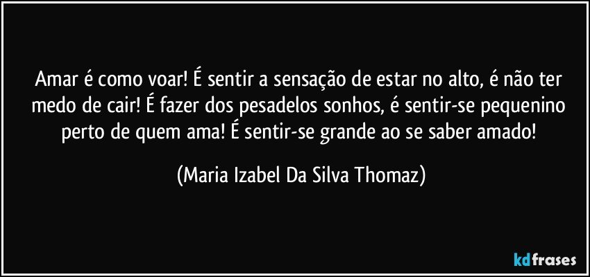 Amar é como voar! É sentir a sensação de estar no alto, é não ter medo de cair! É fazer dos pesadelos sonhos, é sentir-se pequenino perto de quem ama! É sentir-se grande ao se saber amado! (Maria Izabel Da Silva Thomaz)