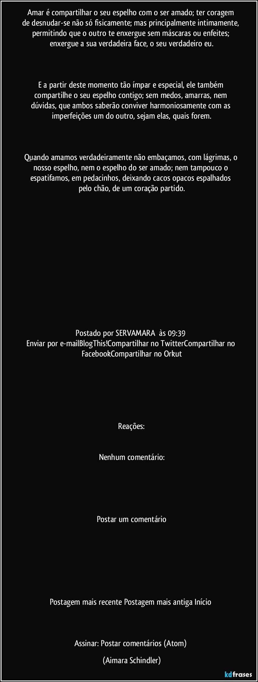 Amar é compartilhar o seu espelho com o ser amado;  ter coragem de desnudar-se não só fisicamente; mas principalmente intimamente, permitindo que o outro te enxergue sem máscaras ou enfeites; enxergue a sua verdadeira face, o seu verdadeiro eu.

 

E a partir deste momento tão ímpar e especial, ele também compartilhe o seu espelho contigo;  sem medos, amarras, nem dúvidas, que ambos saberão conviver harmoniosamente com as imperfeições um do outro, sejam elas, quais forem.

 

Quando amamos verdadeiramente não embaçamos, com lágrimas, o nosso espelho, nem o espelho do ser amado;  nem tampouco o espatifamos, em pedacinhos,  deixando cacos opacos espalhados pelo chão,  de um coração partido.

 

 









 Postado por  SERVAMARA     às  09:39       
Enviar por e-mailBlogThis!Compartilhar no TwitterCompartilhar no FacebookCompartilhar no Orkut


  
 


 Reações:   
  
 
Nenhum comentário:




 
Postar um comentário


    



 
Postagem mais recente  Postagem mais antiga  Início 



Assinar: Postar comentários (Atom) (Aimara Schindler)