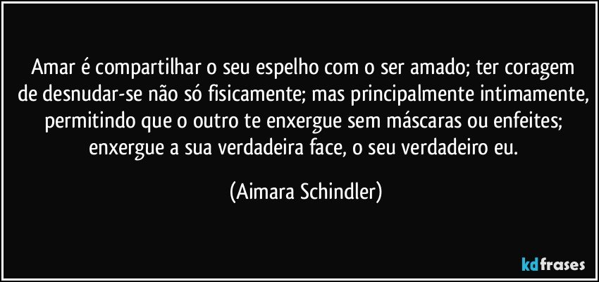 Amar é compartilhar o seu espelho com o ser amado;  ter coragem de desnudar-se não só fisicamente; mas principalmente intimamente, permitindo que o outro te enxergue sem máscaras ou enfeites; enxergue a sua verdadeira face, o seu verdadeiro eu. (Aimara Schindler)