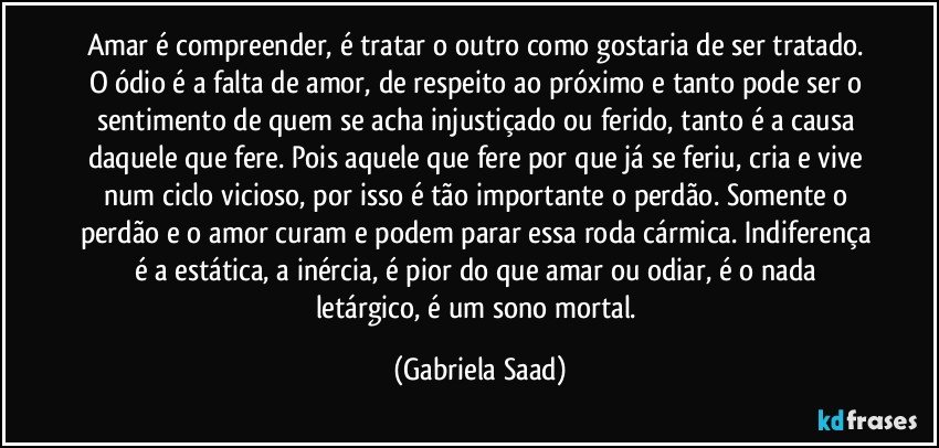 Amar é compreender, é tratar o outro como gostaria de ser tratado. O ódio é a falta de amor, de respeito ao próximo e tanto pode ser o sentimento de quem se acha injustiçado ou ferido, tanto é a causa daquele que fere. Pois aquele que fere por que já se feriu, cria e vive num ciclo vicioso, por isso é tão importante o perdão. Somente o perdão e o amor curam e podem parar essa roda cármica. Indiferença é a estática, a inércia, é pior do que amar ou odiar, é o nada letárgico, é um sono mortal. (Gabriela Saad)