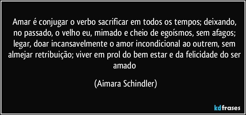 Amar é conjugar o verbo sacrificar em todos os tempos; deixando, no passado, o velho eu, mimado e cheio de egoísmos, sem afagos;  legar, doar incansavelmente o amor incondicional ao outrem, sem almejar retribuição; viver em prol do bem estar e da felicidade do ser amado (Aimara Schindler)