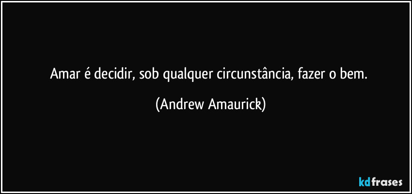 Amar é decidir, sob qualquer circunstância, fazer o bem. (Andrew Amaurick)