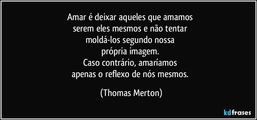 Amar é deixar aqueles que amamos 
serem eles mesmos e não tentar 
moldá-los segundo nossa 
própria imagem. 
Caso contrário, amaríamos 
apenas o reflexo de nós mesmos. (Thomas Merton)