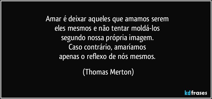 Amar é deixar aqueles que amamos serem 
eles mesmos e não tentar moldá-los 
segundo nossa própria imagem. 
Caso contrário, amaríamos 
apenas o reflexo de nós mesmos. (Thomas Merton)