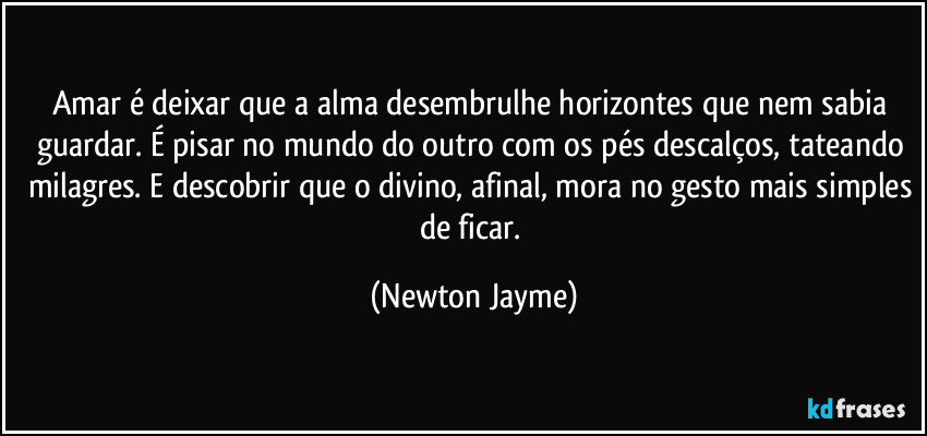 Amar é deixar que a alma desembrulhe horizontes que nem sabia guardar. É pisar no mundo do outro com os pés descalços, tateando milagres. E descobrir que o divino, afinal, mora no gesto mais simples de ficar. (Newton Jayme)