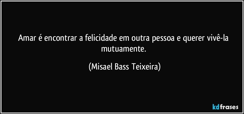 Amar é encontrar a felicidade em outra pessoa e querer vivê-la mutuamente. (Misael Bass Teixeira)