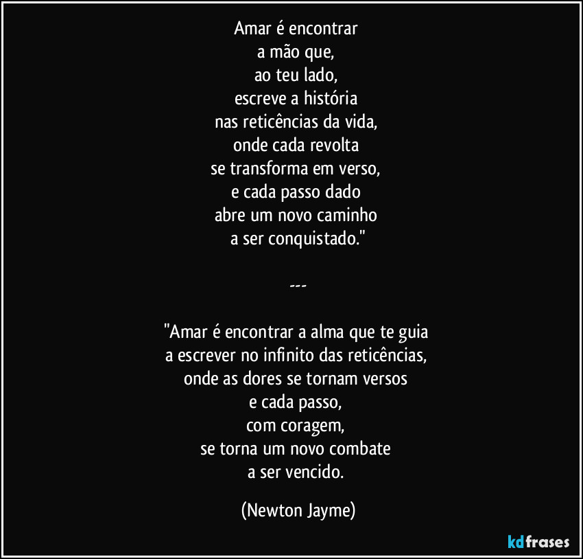 Amar é encontrar 
a mão que, 
ao teu lado, 
escreve a história 
nas reticências da vida, 
onde cada revolta 
se transforma em verso, 
e cada passo dado 
abre um novo caminho 
a ser conquistado."

---

"Amar é encontrar a alma que te guia 
a escrever no infinito das reticências, 
onde as dores se tornam versos 
e cada passo, 
com coragem, 
se torna um novo combate 
a ser vencido. (Newton Jayme)