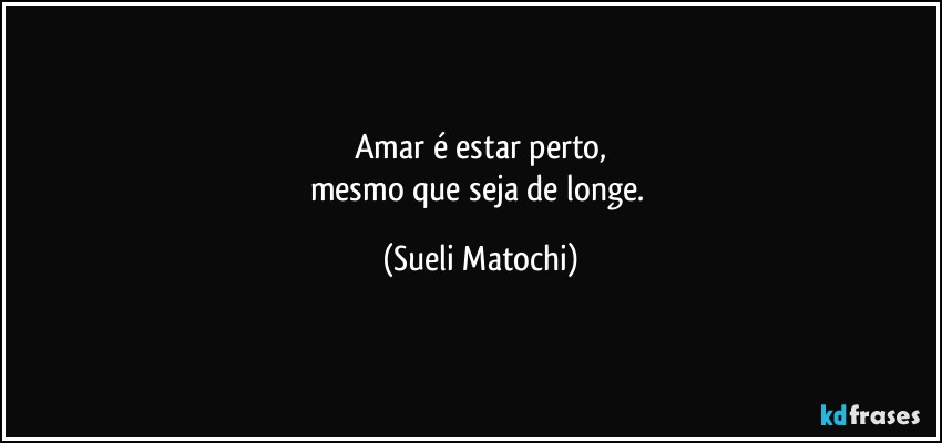 Amar é estar perto,
mesmo que seja de longe. (Sueli Matochi)