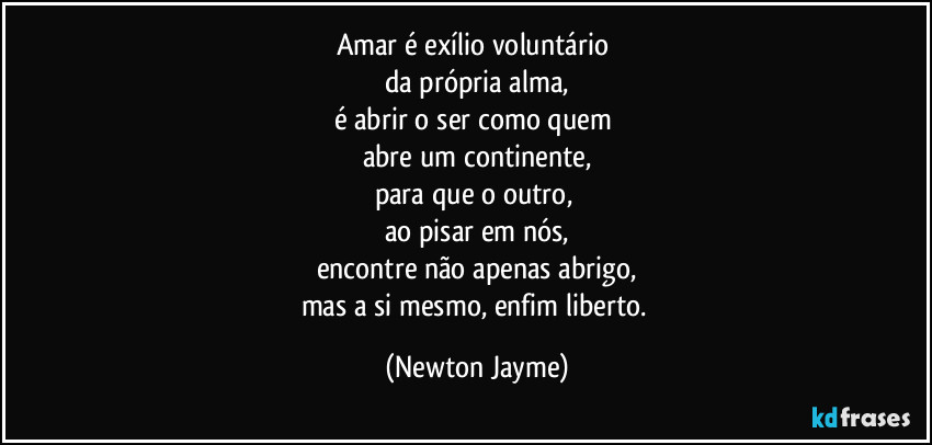 Amar é exílio voluntário 
da própria alma,
é abrir o ser como quem 
abre um continente,
para que o outro, 
ao pisar em nós,
encontre não apenas abrigo,
mas a si mesmo, enfim liberto. (Newton Jayme)
