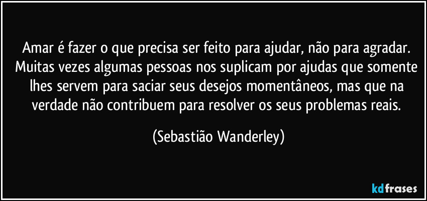 Amar é fazer o que precisa ser feito para ajudar, não para agradar. Muitas vezes algumas pessoas nos suplicam por ajudas que somente lhes servem para saciar seus desejos momentâneos, mas que na verdade não contribuem para resolver os seus problemas reais. (Sebastião Wanderley)