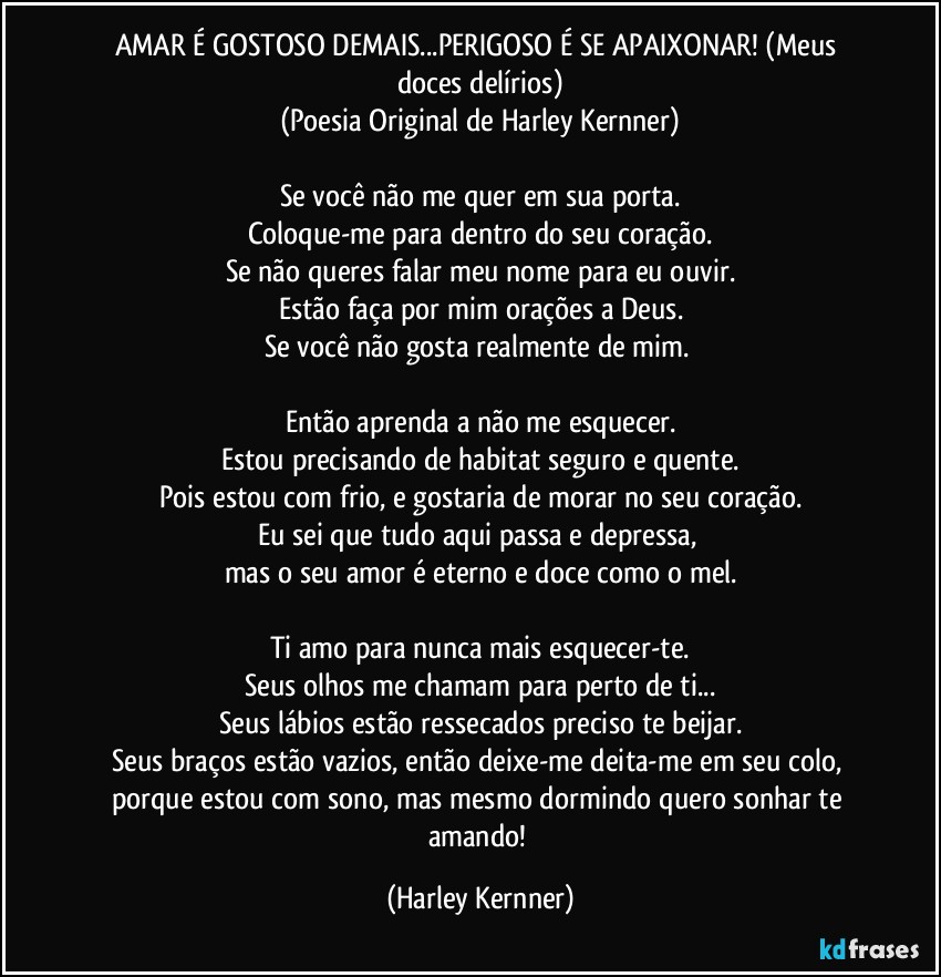 AMAR É GOSTOSO DEMAIS...PERIGOSO É SE APAIXONAR! (Meus doces delírios)
(Poesia Original de Harley Kernner)

Se você não me quer em sua porta.
Coloque-me para dentro do seu coração.
Se não queres falar meu nome para eu ouvir.
Estão faça por mim orações a Deus.
Se você não gosta realmente de mim. 

Então aprenda a não me esquecer.
Estou precisando de habitat seguro e quente.
Pois estou com frio, e gostaria de morar no seu coração.
Eu sei que tudo aqui passa e depressa, 
mas o seu amor é eterno e doce como o mel.

Ti amo para nunca mais esquecer-te.
Seus olhos me chamam para perto de ti...
Seus lábios estão ressecados preciso te beijar.
Seus braços estão vazios, então deixe-me deita-me em seu colo, porque estou com sono, mas mesmo dormindo quero sonhar te amando! (Harley Kernner)