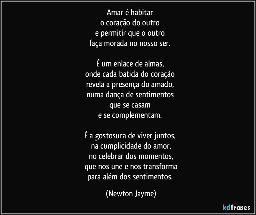 Amar é habitar 
o coração do outro 
e permitir que o outro 
faça morada no nosso ser. 

É um enlace de almas, 
onde cada batida do coração 
revela a presença do amado, 
numa dança de sentimentos 
que se casam 
e se complementam. 

É a gostosura de viver juntos, 
na cumplicidade do amor,
no celebrar dos momentos,
que nos une e nos transforma
para além dos sentimentos. (Newton Jayme)