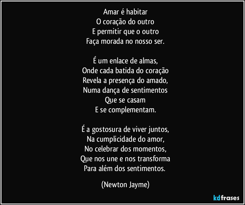 Amar é habitar
O coração do outro
E permitir que o outro
Faça morada no nosso ser.

É um enlace de almas,
Onde cada batida do coração
Revela a presença do amado,
Numa dança de sentimentos
Que se casam
E se complementam.

É a gostosura de viver juntos,
Na cumplicidade do amor,
No celebrar dos momentos,
Que nos une e nos transforma
Para além dos sentimentos. (Newton Jayme)