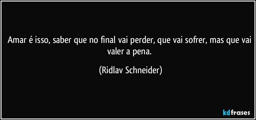 Amar é isso, saber que no final vai perder, que vai sofrer, mas que vai valer a pena. (Ridlav Schneider)