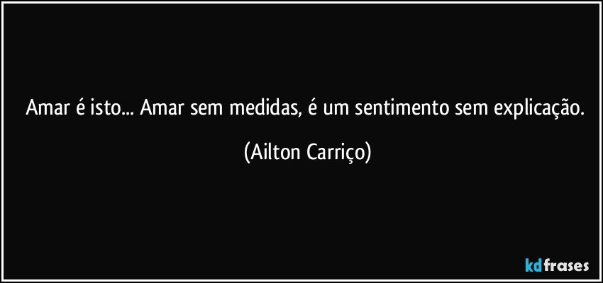 Amar é isto... Amar sem medidas, é um sentimento sem explicação. (Ailton Carriço)