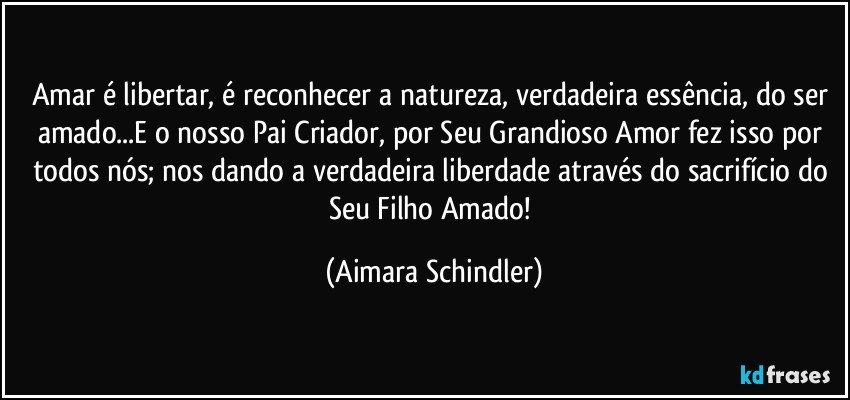 Amar é libertar, é reconhecer a natureza, verdadeira essência, do ser amado...E o nosso Pai Criador, por Seu Grandioso Amor fez isso por todos nós; nos dando a verdadeira liberdade através do sacrifício do Seu Filho Amado! (Aimara Schindler)