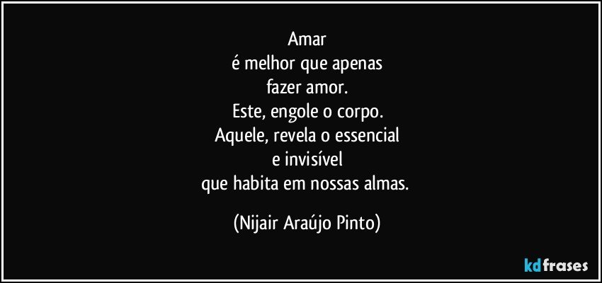 Amar
é melhor que apenas
fazer amor.
Este, engole o corpo.
Aquele, revela o essencial
e invisível
que habita em nossas almas. (Nijair Araújo Pinto)