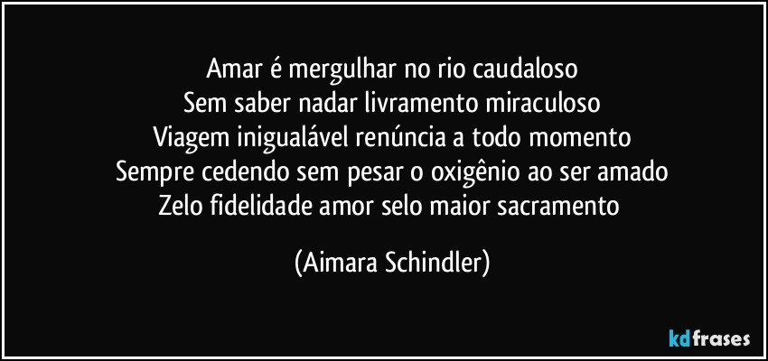 Amar é mergulhar no rio caudaloso
Sem saber nadar livramento miraculoso
Viagem inigualável renúncia a todo momento
Sempre cedendo sem pesar o oxigênio ao ser amado
Zelo fidelidade  amor selo maior sacramento (Aimara Schindler)