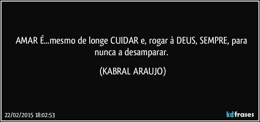 AMAR É...mesmo de longe CUIDAR e, rogar à DEUS, SEMPRE, para nunca a desamparar. (KABRAL ARAUJO)